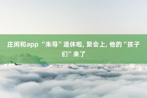 庄闲和app “朱导”退休啦， 聚会上， 他的“孩子们”来了