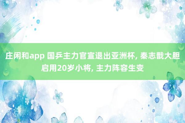 庄闲和app 国乒主力官宣退出亚洲杯, 秦志戬大胆启用20岁小将, 主力阵容生变