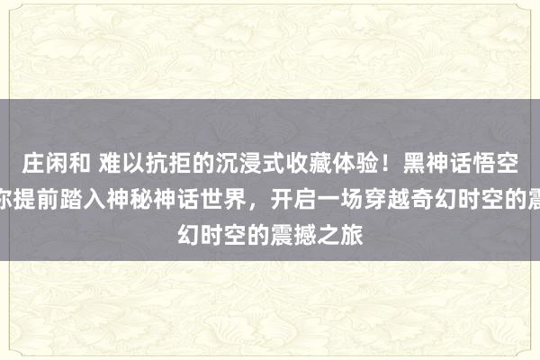 庄闲和 难以抗拒的沉浸式收藏体验！黑神话悟空周边带你提前踏入神秘神话世界，开启一场穿越奇幻时空的震撼之旅