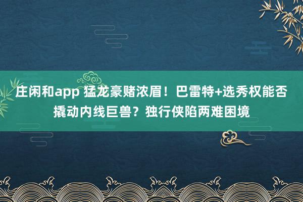 庄闲和app 猛龙豪赌浓眉!巴雷特+选秀权能否撬动内线巨兽?独行侠陷两难困境
