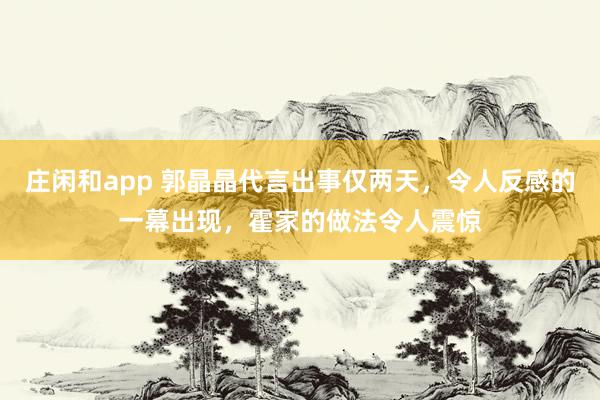 庄闲和app 郭晶晶代言出事仅两天,令人反感的一幕出现,霍家的做法令人震惊