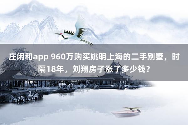 庄闲和app 960万购买姚明上海的二手别墅,时隔18年,刘翔房子涨了多少钱?