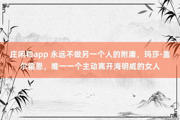 庄闲和app 永远不做另一个人的附庸,玛莎·盖尔霍恩,唯一一个主动离开海明威的女人