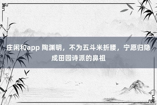 庄闲和app 陶渊明，不为五斗米折腰，宁愿归隐成田园诗派的鼻祖
