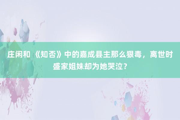 庄闲和 《知否》中的嘉成县主那么狠毒,离世时盛家姐妹却为她哭泣?