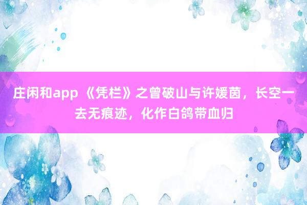 庄闲和app 《凭栏》之曾破山与许媛茵，长空一去无痕迹，化作白鸽带血归