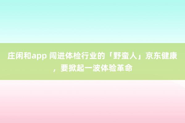 庄闲和app 闯进体检行业的「野蛮人」京东健康，要掀起一波体验革命