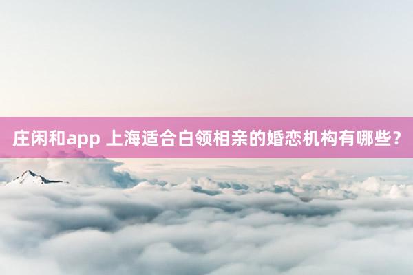 庄闲和app 上海适合白领相亲的婚恋机构有哪些?