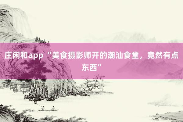 庄闲和app “美食摄影师开的潮汕食堂，竟然有点东西”