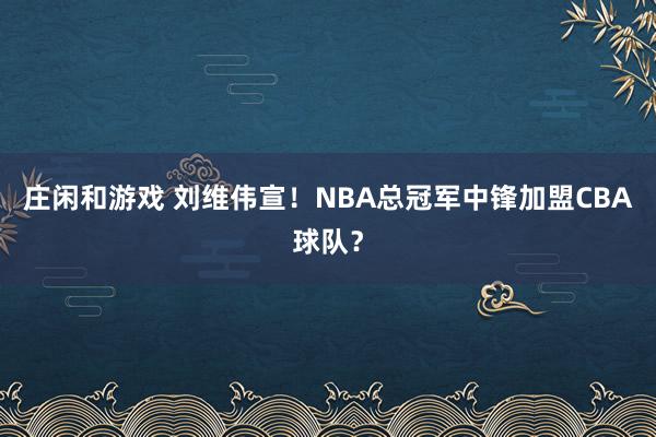 庄闲和游戏 刘维伟宣！NBA总冠军中锋加盟CBA球队？