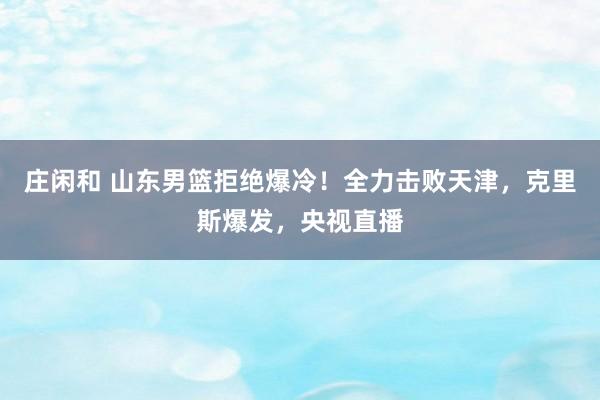 庄闲和 山东男篮拒绝爆冷!全力击败天津,克里斯爆发,央视直播