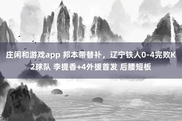 庄闲和游戏app 邦本带替补，辽宁铁人0-4完败K2球队 李提香+4外援首发 后腰短板
