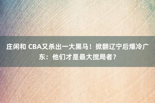 庄闲和 CBA又杀出一大黑马！掀翻辽宁后爆冷广东：他们才是最大搅局者？
