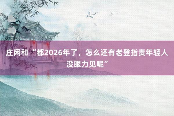 庄闲和 “都2026年了，怎么还有老登指责年轻人没眼力见呢”