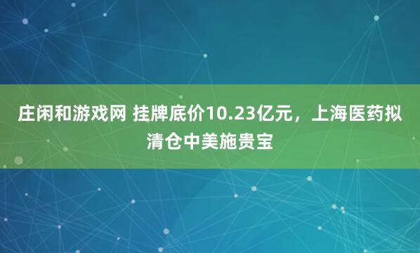 庄闲和游戏网 挂牌底价10.23亿元，上海医药拟清仓中美施贵宝