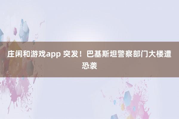 庄闲和游戏app 突发！巴基斯坦警察部门大楼遭恐袭