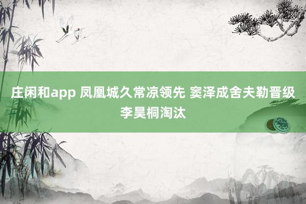 庄闲和app 凤凰城久常凉领先 窦泽成舍夫勒晋级李昊桐淘汰