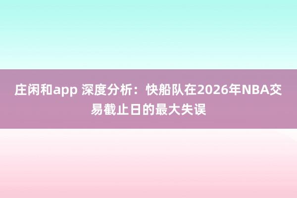 庄闲和app 深度分析：快船队在2026年NBA交易截止日的最大失误