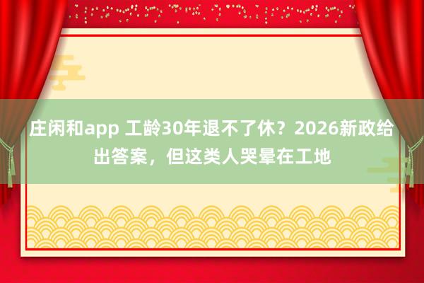 庄闲和app 工龄30年退不了休？2026新政给出答案，但这类人哭晕在工地