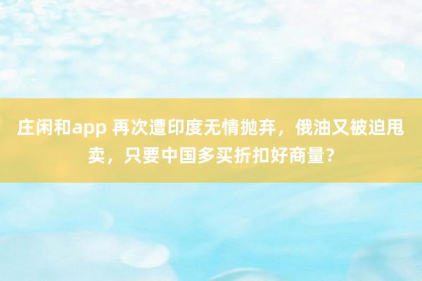 庄闲和app 再次遭印度无情抛弃，俄油又被迫甩卖，只要中国多买折扣好商量？