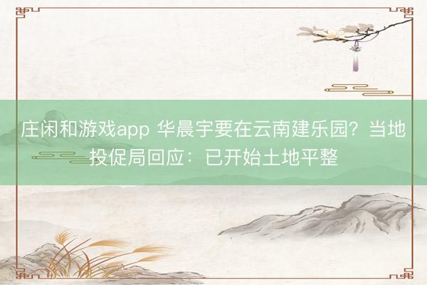 庄闲和游戏app 华晨宇要在云南建乐园？当地投促局回应：已开始土地平整