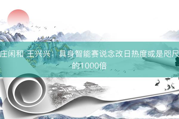 庄闲和 王兴兴：具身智能赛说念改日热度或是咫尺的1000倍
