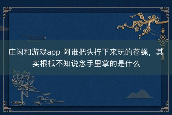 庄闲和游戏app 阿谁把头拧下来玩的苍蝇,其实根柢不知说念手里拿的是什么
