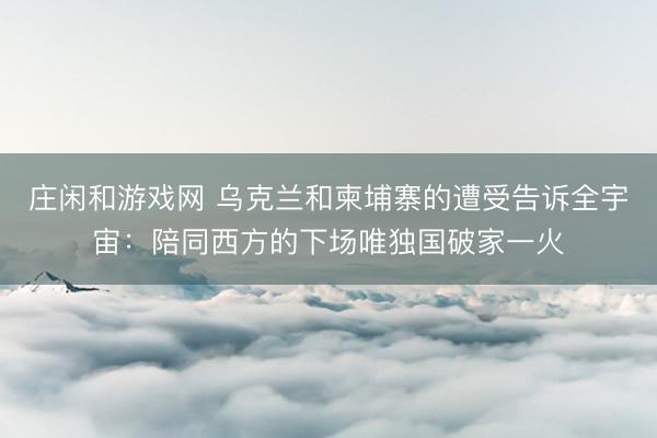 庄闲和游戏网 乌克兰和柬埔寨的遭受告诉全宇宙:陪同西方的下场唯独国破家一火