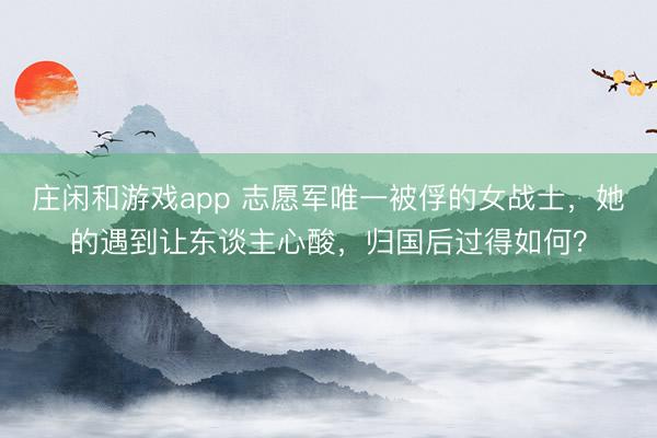 庄闲和游戏app 志愿军唯一被俘的女战士，她的遇到让东谈主心酸，归国后过得如何？