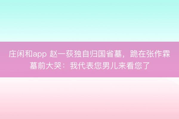 庄闲和app 赵一荻独自归国省墓，跪在张作霖墓前大哭：我代表您男儿来看您了