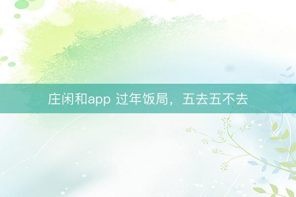 庄闲和app 过年饭局，五去五不去