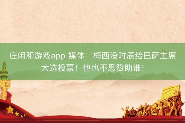 庄闲和游戏app 媒体：梅西没时辰给巴萨主席大选投票！他也不思赞助谁！