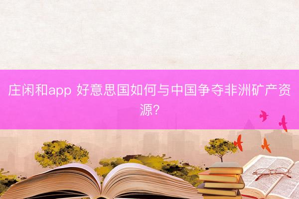 庄闲和app 好意思国如何与中国争夺非洲矿产资源?