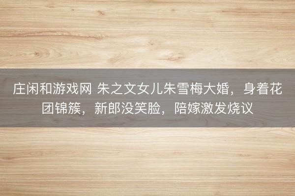 庄闲和游戏网 朱之文女儿朱雪梅大婚，身着花团锦簇，新郎没笑脸，陪嫁激发烧议