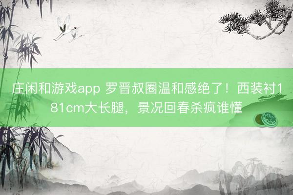庄闲和游戏app 罗晋叔圈温和感绝了！西装衬181cm大长腿，景况回春杀疯谁懂