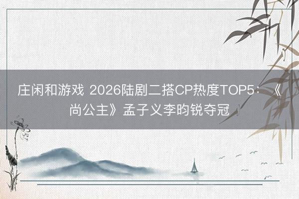 庄闲和游戏 2026陆剧二搭CP热度TOP5：《尚公主》孟子义李昀锐夺冠