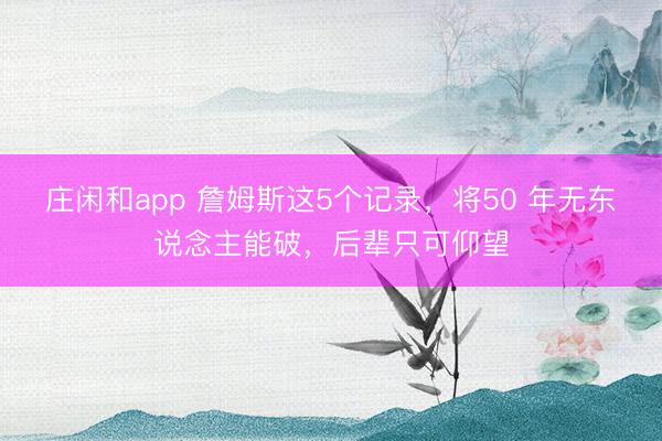 庄闲和app 詹姆斯这5个记录，将50 年无东说念主能破，后辈只可仰望