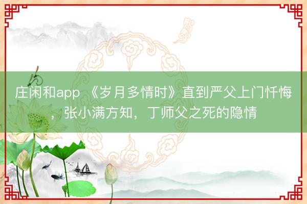 庄闲和app 《岁月多情时》直到严父上门忏悔,张小满方知,丁师父之死的隐情