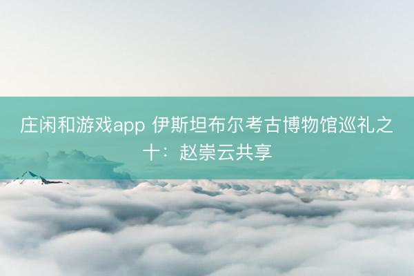 庄闲和游戏app 伊斯坦布尔考古博物馆巡礼之十:赵崇云共享