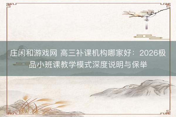 庄闲和游戏网 高三补课机构哪家好：2026极品小班课教学模式深度说明与保举