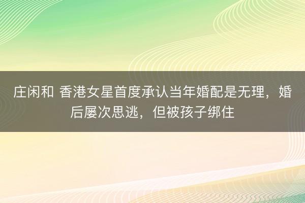 庄闲和 香港女星首度承认当年婚配是无理，婚后屡次思逃，但被孩子绑住