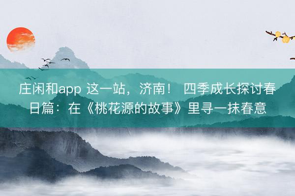 庄闲和app 这一站，济南！ 四季成长探讨春日篇：在《桃花源的故事》里寻一抹春意