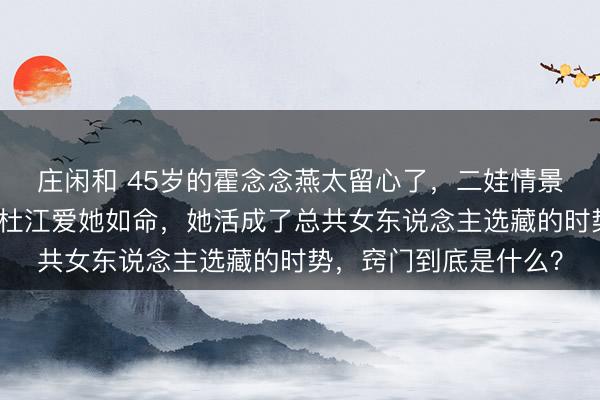 庄闲和 45岁的霍念念燕太留心了，二娃情景这样惊艳！难怪老公杜江爱她如命，她活成了总共女东说念主选藏的时势，窍门到底是什么？